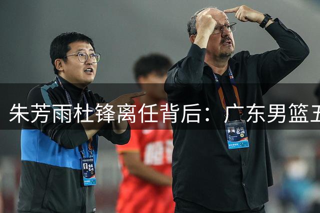 朱芳雨杜锋离任背后：广东男篮五年高投入低产出的困局